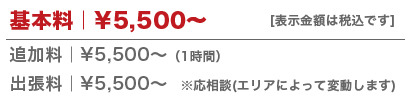 基本料｜5,500円～、追加料｜5,500円～(1時間)、出張料｜5,500円～※応相談(エリアによって変動します)